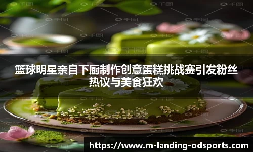 篮球明星亲自下厨制作创意蛋糕挑战赛引发粉丝热议与美食狂欢